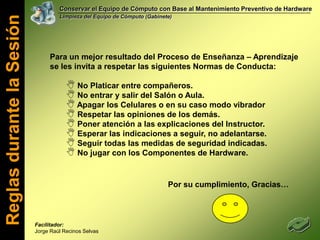 Conservar el Equipo de Cómputo con Base al Mantenimiento Preventivo de HardwareLimpieza del Equipo de Cómputo (Gabinete)Para un mejor resultado del Proceso de Enseñanza – Aprendizaje se les invita a respetar las siguientes Normas de Conducta: No Platicar entre compañeros.