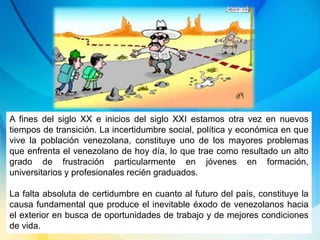 A fines del siglo XX e inicios del siglo XXI estamos otra vez en nuevos
tiempos de transición. La incertidumbre social, política y económica en que
vive la población venezolana, constituye uno de los mayores problemas
que enfrenta el venezolano de hoy día, lo que trae como resultado un alto
grado de frustración particularmente en jóvenes en formación,
universitarios y profesionales recién graduados.
La falta absoluta de certidumbre en cuanto al futuro del país, constituye la
causa fundamental que produce el inevitable éxodo de venezolanos hacia
el exterior en busca de oportunidades de trabajo y de mejores condiciones
de vida.
 