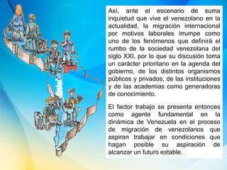 Así, ante el escenario de suma
inquietud que vive el venezolano en la
actualidad, la migración internacional
por motivos laborales irrumpe como
uno de los fenómenos que definirá el
rumbo de la sociedad venezolana del
siglo XXI, por lo que su discusión toma
un carácter prioritario en la agenda del
gobierno, de los distintos organismos
públicos y privados, de las instituciones
y de las academias como generadoras
de conocimiento.
El factor trabajo se presenta entonces
como agente fundamental en la
dinámica de Venezuela en el proceso
de migración de venezolanos que
aspiran trabajar en condiciones que
hagan posible su aspiración de
alcanzar un futuro estable.
 