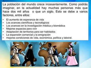 La población del mundo crece incesantemente. Como podrás
imaginar, en la actualidad hay muchas personas más que
hace dos mil años o que un siglo. Esto se debe a varios
factores, entre ellos:
• El aumento de esperanza de vida
• Los avances científicos y tecnológicos
• Los avances en la investigación médica y biomédica
• Mejores espacios para vivir
• Adaptación de territorios para ser habitados
• La expansión comercial y la emigración
• mejores condiciones de vida, económica, política y laboral.
 