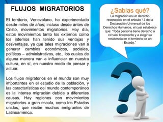 FLUJOS MIGRATORIOS
El territorio, Venezolano, ha experimentado
desde miles de años; incluso desde antes de
Cristo, movimientos migratorios. Hoy día,
estos movimientos tanto los externos como
los internos han tenido sus ventajas y
desventajas, ya que tales migraciones van a
generar cambios económicos, sociales,
políticos – administrativos, etc., los cuales de
alguna manera van a influenciar en nuestra
cultura, en sí, en nuestro modo de pensar y
actuar.
Los flujos migratorios en el mundo son muy
importantes en el estudio de la población, y
las características del mundo contemporáneo
es la intensa migración debida a diferentes
causas. Hay regiones con movimientos
migratorios a gran escala, como los Estados
unidos, que recibe muchos emigrantes de
Latinoamérica.
¿Sabias qué?
La migración es un derecho
reconocido en el articulo 13 de la
Declaración Universal de los
Derechos Humanos, el cual establece
que: “Toda persona tiene derecho a
circular libremente y a elegir su
residencia en el territorio de un
Estado.”
 