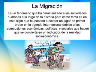 La Migración
Es un fenómeno que ha caracterizado a las sociedades
humanas a lo largo de la historia pero como tema es en
este siglo que ha pasado a ocupar un lugar de primer
orden en la agenda internacional debido a las
repercusiones económicas, políticas y sociales que hacen
que se convierta en un indicador de la realidad
socioeconómica.
 