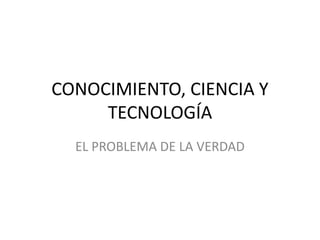 CONOCIMIENTO, CIENCIA Y
TECNOLOGÍA
EL PROBLEMA DE LA VERDAD
 