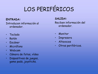 LOS PERIFÉRICOS
ENTRADA:
Introducen información al
ordenador.
• Teclado
• Ratón
• Escáner
• Micrófono
• Webcam
• Cámara de fotos, vídeo
• Dispositivos de juegos,
game pads, joysticks.
SALIDA:
Reciben información del
ordenador.
• Monitor
• Impresora
• Altavoces
• Otros periféricos.
 