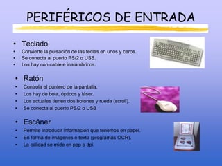 PERIFÉRICOS DE ENTRADA
• Teclado
• Convierte la pulsación de las teclas en unos y ceros.
• Se conecta al puerto PS/2 o USB.
• Los hay con cable e inalámbricos.
• Ratón
• Controla el puntero de la pantalla.
• Los hay de bola, ópticos y láser.
• Los actuales tienen dos botones y rueda (scroll).
• Se conecta al puerto PS/2 o USB
• Escáner
• Permite introducir información que tenemos en papel.
• En forma de imágenes o texto (programas OCR).
• La calidad se mide en ppp o dpi.
 
