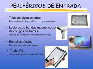 PERIFÉRICOS DE ENTRADA
• Tabletas digitalizadoras
• Para realizar dibujos y gráficos con gran precisión.
• Lectores de bandas magnéticas o
de códigos de barras
• Tarjetas de crédito, de identificación personal,…
• Pantallas táctiles
• Permiten introducir información.
• Tablet PC
• Intermedio entre el portátil y la PDA.
 