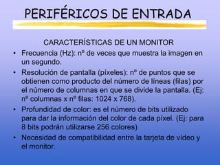 PERIFÉRICOS DE ENTRADA
CARACTERÍSTICAS DE UN MONITOR
• Frecuencia (Hz): nº de veces que muestra la imagen en
un segundo.
• Resolución de pantalla (píxeles): nº de puntos que se
obtienen como producto del número de líneas (filas) por
el número de columnas en que se divide la pantalla. (Ej:
nº columnas x nº filas: 1024 x 768).
• Profundidad de color: es el número de bits utilizado
para dar la información del color de cada píxel. (Ej: para
8 bits podrán utilizarse 256 colores)
• Necesidad de compatibilidad entre la tarjeta de vídeo y
el monitor.
 