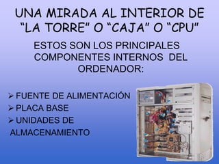 UNA MIRADA AL INTERIOR DE
“LA TORRE” O “CAJA” O “CPU”
ESTOS SON LOS PRINCIPALES
COMPONENTES INTERNOS DEL
ORDENADOR:
 FUENTE DE ALIMENTACIÓN
 PLACA BASE
 UNIDADES DE
ALMACENAMIENTO
 