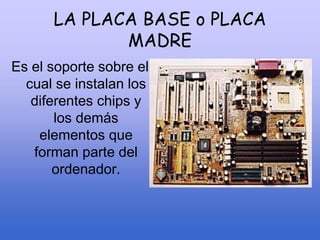LA PLACA BASE o PLACA
MADRE
Es el soporte sobre el
cual se instalan los
diferentes chips y
los demás
elementos que
forman parte del
ordenador.
 