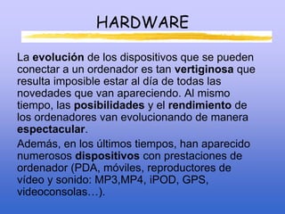HARDWARE
La evolución de los dispositivos que se pueden
conectar a un ordenador es tan vertiginosa que
resulta imposible estar al día de todas las
novedades que van apareciendo. Al mismo
tiempo, las posibilidades y el rendimiento de
los ordenadores van evolucionando de manera
espectacular.
Además, en los últimos tiempos, han aparecido
numerosos dispositivos con prestaciones de
ordenador (PDA, móviles, reproductores de
vídeo y sonido: MP3,MP4, iPOD, GPS,
videoconsolas…).
 