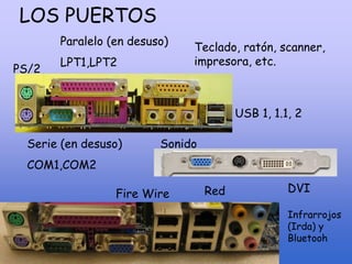 LOS PUERTOS
Serie (en desuso)
COM1,COM2
Paralelo (en desuso)
LPT1,LPT2
USB 1, 1.1, 2
PS/2
Teclado, ratón, scanner,
impresora, etc.
Sonido
Fire Wire Red DVI
Infrarrojos
(Irda) y
Bluetooh
 