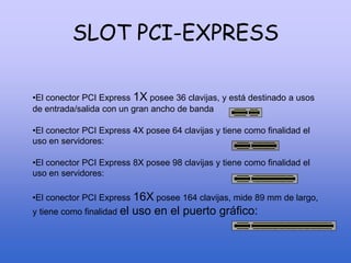 SLOT PCI-EXPRESS
•El conector PCI Express 1X posee 36 clavijas, y está destinado a usos
de entrada/salida con un gran ancho de banda
•El conector PCI Express 4X posee 64 clavijas y tiene como finalidad el
uso en servidores:
•El conector PCI Express 8X posee 98 clavijas y tiene como finalidad el
uso en servidores:
•El conector PCI Express 16X posee 164 clavijas, mide 89 mm de largo,
y tiene como finalidad el uso en el puerto gráfico:
 