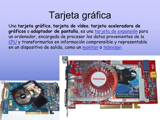 Tarjeta gráfica
Una tarjeta gráfica, tarjeta de vídeo, tarjeta aceleradora de
gráficos o adaptador de pantalla, es una tarjeta de expansión para
un ordenador, encargada de procesar los datos provenientes de la
CPU y transformarlos en información comprensible y representable
en un dispositivo de salida, como un monitor o televisor.
 