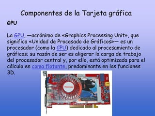 Componentes de la Tarjeta gráfica
GPU
La GPU, —acrónimo de «Graphics Processing Unit», que
significa «Unidad de Procesado de Gráficos»— es un
procesador (como la CPU) dedicado al procesamiento de
gráficos; su razón de ser es aligerar la carga de trabajo
del procesador central y, por ello, está optimizada para el
cálculo en coma flotante, predominante en las funciones
3D.
 