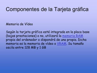 Componentes de la Tarjeta gráfica
Memoria de Vídeo
Según la tarjeta gráfica esté integrada en la placa base
(bajas prestaciones) o no, utilizará la memoria RAM
propia del ordenador o dispondrá de una propia. Dicha
memoria es la memoria de vídeo o VRAM. Su tamaño
oscila entre 128 MB y 1 GB
 