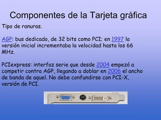 Componentes de la Tarjeta gráfica
Tipo de ranuras.
AGP: bus dedicado, de 32 bits como PCI; en 1997 la
versión inicial incrementaba la velocidad hasta los 66
MHz.
PCIexpress: interfaz serie que desde 2004 empezó a
competir contra AGP, llegando a doblar en 2006 el ancho
de banda de aquel. No debe confundirse con PCI-X,
versión de PCI.
 