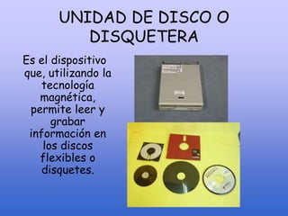 UNIDAD DE DISCO O
DISQUETERA
Es el dispositivo
que, utilizando la
tecnología
magnética,
permite leer y
grabar
información en
los discos
flexibles o
disquetes.
 