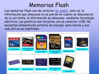 Memorias Flash
Las memorias flash son de carácter no volátil, esto es, la
información que almacena no se pierde en cuanto se desconecta
de la corriente, la información se almacena mediante tecnología
eléctrica. Los pendrive son tarjetas con un conector USB. No
necesitan alimentación externa de energía para leerse y sus
vida útil no es indefinida.
 