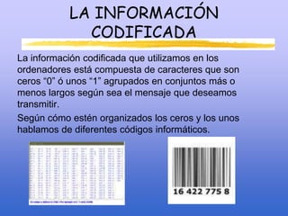 LA INFORMACIÓN
CODIFICADA
La información codificada que utilizamos en los
ordenadores está compuesta de caracteres que son
ceros “0” ó unos “1” agrupados en conjuntos más o
menos largos según sea el mensaje que deseamos
transmitir.
Según cómo estén organizados los ceros y los unos
hablamos de diferentes códigos informáticos.
 