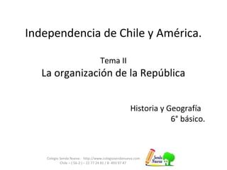 Independencia de Chile y América.
Tema II
La organización de la República
Colegio Senda Nueva - http://www.colegiosendanueva.com
Chile – ( 56-2 ) – 22 77 24 81 / 8- 493 97 47
Historia y Geografía
6° básico.
 