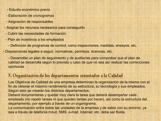- Estudio económico previo - Elaboración de cronogramas - Asignación de responsables - Asignar los recursos necesarios para conseguirlo - Cubrir las necesidades de formación - Plan de incentivos a los empleados - Definición de programas de control, como inspecciones, medidas, ensayos, etc. - Disposiciones legales a seguir, normativas, permisos, licencias, etc. - Desarrollar un plan de seguimiento y de auditorías para comprobar que el plan de calidad se desarrolla según lo previsto y caso de que no sea así realizar las correcciones oportunas Los Objetivos de Calidad de una empresa determinan la organización de la misma con el fin de obtener el máximo rendimiento de su estructura, su tecnología y sus empleados. Según esto se crearán los distintos departamentos. Deberá documentarse y quedar muy clara la tarea que deberá desempeñar cada empleado (no repetir tareas ni que queden tareas por hacer), así como la estructura del departamento, por ejemplo a través de un organigrama.  La comunicación entre todas las unidades de la empresa y de estos con su entorno, ya sea a través de telefonía móvil, SMS, e-mail, Internet, etc. debe ser fluida. 