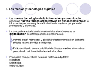 6. Los medios y tecnologías digitales
 Las nuevas tecnologías de la información y comunicación
posibilitan nuevas formas organizativas de almacenamiento de la
información y el acceso y la manipulación de la misma por parte del
profesorado y alumnado.
 La principal característica de los materiales electrónicos es la
digitalización de diferentes tipos de información.
Permite tratar, memorizar y gestionar interactivamente en el mismo
soporte textos, sonidos e imágenes.
Está permitiendo la compatibilidad de diversos medios informativos
potenciando la interactividad entre todos ellos.
 Principales características de estos materiales digitales:
- Hipertexto
- Multimedia
- Interactividad
 