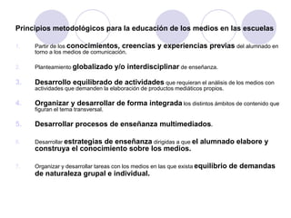Principios metodológicos para la educación de los medios en las escuelas
1. Partir de los conocimientos, creencias y experiencias previas del alumnado en
torno a los medios de comunicación.
2. Planteamiento globalizado y/o interdisciplinar de enseñanza.
3. Desarrollo equilibrado de actividades que requieran el análisis de los medios con
actividades que demanden la elaboración de productos mediáticos propios.
4. Organizar y desarrollar de forma integrada los distintos ámbitos de contenido que
figuran el tema transversal.
5. Desarrollar procesos de enseñanza multimediados.
6. Desarrollar estrategias de enseñanza dirigidas a que el alumnado elabore y
construya el conocimiento sobre los medios.
7. Organizar y desarrollar tareas con los medios en las que exista equilibrio de demandas
de naturaleza grupal e individual.
 