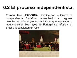 6.2 El proceso independentista. 
Primera fase (1808-1815): Coincide con la Guerra de 
Independencia Española, apareciendo en algunas 
colonias españolas juntas patrióticas que reclaman la 
independencia. Los reyes de Portugal se refugian en 
Brasil y lo convierten en reino. 
 