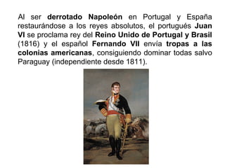 Al ser derrotado Napoleón en Portugal y España 
restaurándose a los reyes absolutos, el portugués Juan 
VI se proclama rey del Reino Unido de Portugal y Brasil 
(1816) y el español Fernando VII envía tropas a las 
colonias americanas, consiguiendo dominar todas salvo 
Paraguay (independiente desde 1811). 
 
