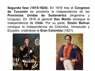 Segunda fase (1815-1824): En 1816 tras el Congreso 
de Tucumán se proclama la independencia de las 
Provincias Unidas de Sudamérica (Argentina y 
Uruguay). En 1818 el general San Martín consigue la 
independencia de Chile. Por su parte, Simón Bolívar 
consigue la independencia de Colombia, Venezuela y 
Ecuador, creándose la Gran Colombia (1821). 
 