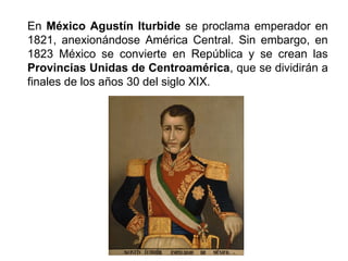 En México Agustín Iturbide se proclama emperador en 
1821, anexionándose América Central. Sin embargo, en 
1823 México se convierte en República y se crean las 
Provincias Unidas de Centroamérica, que se dividirán a 
finales de los años 30 del siglo XIX. 
 