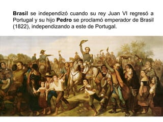 Brasil se independizó cuando su rey Juan VI regresó a 
Portugal y su hijo Pedro se proclamó emperador de Brasil 
(1822), independizando a este de Portugal. 
 