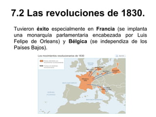 7.2 Las revoluciones de 1830. 
Tuvieron éxito especialmente en Francia (se implanta 
una monarquía parlamentaria encabezada por Luis 
Felipe de Orleans) y Bélgica (se independiza de los 
Países Bajos). 
 