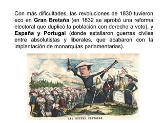 Con más dificultades, las revoluciones de 1830 tuvieron 
eco en Gran Bretaña (en 1832 se aprobó una reforma 
electoral que duplicó la población con derecho a voto), y 
España y Portugal (donde estallaron guerras civiles 
entre absolutistas y liberales, que acabaron con la 
implantación de monarquías parlamentarias). 
 