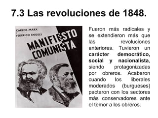 7.3 Las revoluciones de 1848. 
Fueron más radicales y 
se extendieron más que 
las revoluciones 
anteriores. Tuvieron un 
carácter democrático, 
social y nacionalista, 
siendo protagonizadas 
por obreros. Acabaron 
cuando los liberales 
moderados (burgueses) 
pactaron con los sectores 
más conservadores ante 
el temor a los obreros. 
 
