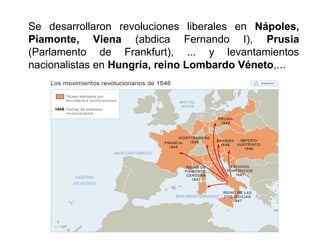 Se desarrollaron revoluciones liberales en Nápoles, 
Piamonte, Viena (abdica Fernando I), Prusia 
(Parlamento de Frankfurt), ... y levantamientos 
nacionalistas en Hungría, reino Lombardo Véneto,... 
 