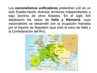 Los nacionalismos unificadores pretendían unir en un 
solo Estado-nación diversos territorios independientes o 
bajo dominio de otros Estados. En el siglo XIX 
destacaron los casos de Italia y Alemania, cuyo 
nacionalismo se desarrolló con la ocupación francesa 
por el Imperio de Napoleón (que creó el reino de Italia y 
la Confederación del Rin). 
 