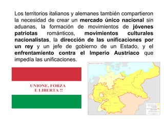Los territorios italianos y alemanes también compartieron 
la necesidad de crear un mercado único nacional sin 
aduanas, la formación de movimientos de jóvenes 
patriotas románticos, movimientos culturales 
nacionalistas, la dirección de las unificaciones por 
un rey y un jefe de gobierno de un Estado, y el 
enfrentamiento contra el Imperio Austriaco que 
impedía las unificaciones. 
 