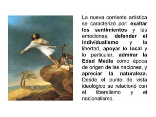 La nueva corriente artística 
se caracterizó por: exaltar 
los sentimientos y las 
emociones, defender el 
individualismo y la 
libertad, apoyar lo local y 
lo particular, admirar la 
Edad Media como época 
de origen de las naciones, y 
apreciar la naturaleza. 
Desde el punto de vista 
ideológico se relacionó con 
el liberalismo y el 
nacionalismo. 
 