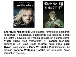 Literatura romántica: Los autores románticos exaltaron 
la libertad y emociones, destacando sus poesías, obras 
de teatro y novelas. En Francia destacaron autores como 
Víctor Hugo (Los miserables) y Prosper Merimée 
(Carmen). En Reino Unido brillaron, entre otros, Lord 
Byron (Don Juan) y Mary W. Shelly (Frankenstein). El 
alemán Johann Wofgang Goethe fue otro gran autor 
romántico (Fausto). 
 