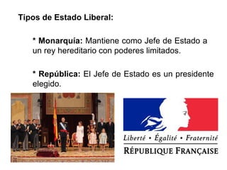 Tipos de Estado Liberal: 
* Monarquía: Mantiene como Jefe de Estado a 
un rey hereditario con poderes limitados. 
* República: El Jefe de Estado es un presidente 
elegido. 
 