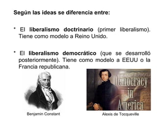 Según las ideas se diferencia entre: 
* El liberalismo doctrinario (primer liberalismo). 
Tiene como modelo a Reino Unido. 
* El liberalismo democrático (que se desarrolló 
posteriormente). Tiene como modelo a EEUU o la 
Francia republicana. 
Benjamin Constant Alexis de Tocqueville 
 