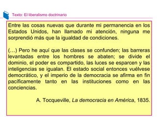 Texto: El liberalismo doctrinario 
Entre las cosas nuevas que durante mi permanencia en los 
Estados Unidos, han llamado mi atención, ninguna me 
sorprendió más que la igualdad de condiciones. 
(…) Pero he aquí que las clases se confunden; las barreras 
levantadas entre los hombres se abaten; se divide el 
dominio, el poder es compartido, las luces se esparcen y las 
inteligencias se igualan. El estado social entonces vuélvese 
democrático, y el imperio de la democracia se afirma en fin 
pacíficamente tanto en las instituciones como en las 
conciencias. 
A. Tocqueville, La democracia en América, 1835. 
 
