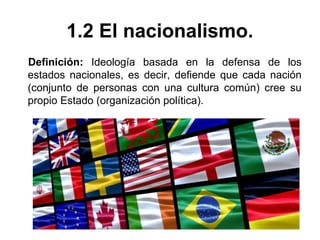 1.2 El nacionalismo. 
Definición: Ideología basada en la defensa de los 
estados nacionales, es decir, defiende que cada nación 
(conjunto de personas con una cultura común) cree su 
propio Estado (organización política). 
 