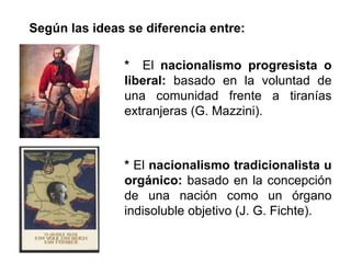 Según las ideas se diferencia entre: 
* El nacionalismo progresista o 
liberal: basado en la voluntad de 
una comunidad frente a tiranías 
extranjeras (G. Mazzini). 
* El nacionalismo tradicionalista u 
orgánico: basado en la concepción 
de una nación como un órgano 
indisoluble objetivo (J. G. Fichte). 
 