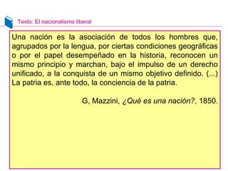Texto: El nacionalismo liberal 
Una nación es la asociación de todos los hombres que, 
agrupados por la lengua, por ciertas condiciones geográficas 
o por el papel desempeñado en la historia, reconocen un 
mismo principio y marchan, bajo el impulso de un derecho 
unificado, a la conquista de un mismo objetivo definido. (...) 
La patria es, ante todo, la conciencia de la patria. 
G, Mazzini, ¿Qué es una nación?, 1850. 
 