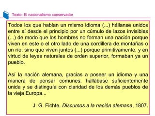 Texto: El nacionalismo conservador 
Todos los que hablan un mismo idioma (...) hállanse unidos 
entre sí desde el principio por un cúmulo de lazos invisibles 
(...) de modo que los hombres no forman una nación porque 
viven en este o el otro lado de una cordillera de montañas o 
un río, sino que viven juntos (...) porque primitivamente, y en 
virtud de leyes naturales de orden superior, formaban ya un 
pueblo. 
Así la nación alemana, gracias a poseer un idioma y una 
manera de pensar comunes, hallábase suficientemente 
unida y se distinguía con claridad de los demás pueblos de 
la vieja Europa... 
J. G. Fichte. Discursos a la nación alemana, 1807. 
 