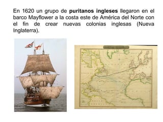 En 1620 un grupo de puritanos ingleses llegaron en el 
barco Mayflower a la costa este de América del Norte con 
el fin de crear nuevas colonias inglesas (Nueva 
Inglaterra). 
 