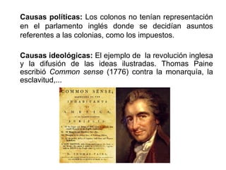 Causas políticas: Los colonos no tenían representación 
en el parlamento inglés donde se decidían asuntos 
referentes a las colonias, como los impuestos. 
Causas ideológicas: El ejemplo de la revolución inglesa 
y la difusión de las ideas ilustradas. Thomas Paine 
escribió Common sense (1776) contra la monarquía, la 
esclavitud,... 
 
