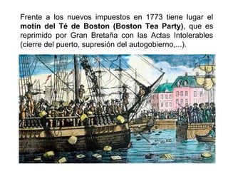 Frente a los nuevos impuestos en 1773 tiene lugar el 
motín del Té de Boston (Boston Tea Party), que es 
reprimido por Gran Bretaña con las Actas Intolerables 
(cierre del puerto, supresión del autogobierno,...). 
 